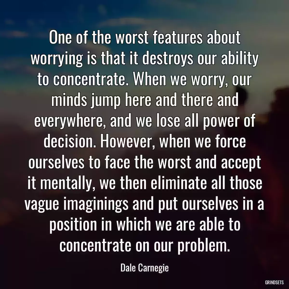 One of the worst features about worrying is that it destroys our ability to concentrate. When we worry, our minds jump here and there and everywhere, and we lose all power of decision. However, when we force ourselves to face the worst and accept it mentally, we then eliminate all those vague imaginings and put ourselves in a position in which we are able to concentrate on our problem.