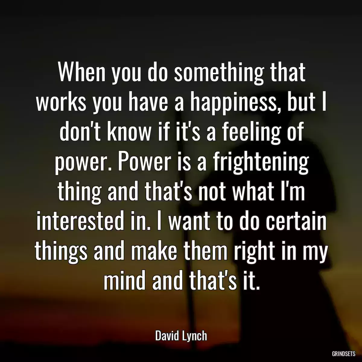 When you do something that works you have a happiness, but I don\'t know if it\'s a feeling of power. Power is a frightening thing and that\'s not what I\'m interested in. I want to do certain things and make them right in my mind and that\'s it.