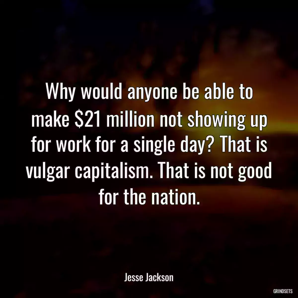 Why would anyone be able to make $21 million not showing up for work for a single day? That is vulgar capitalism. That is not good for the nation.