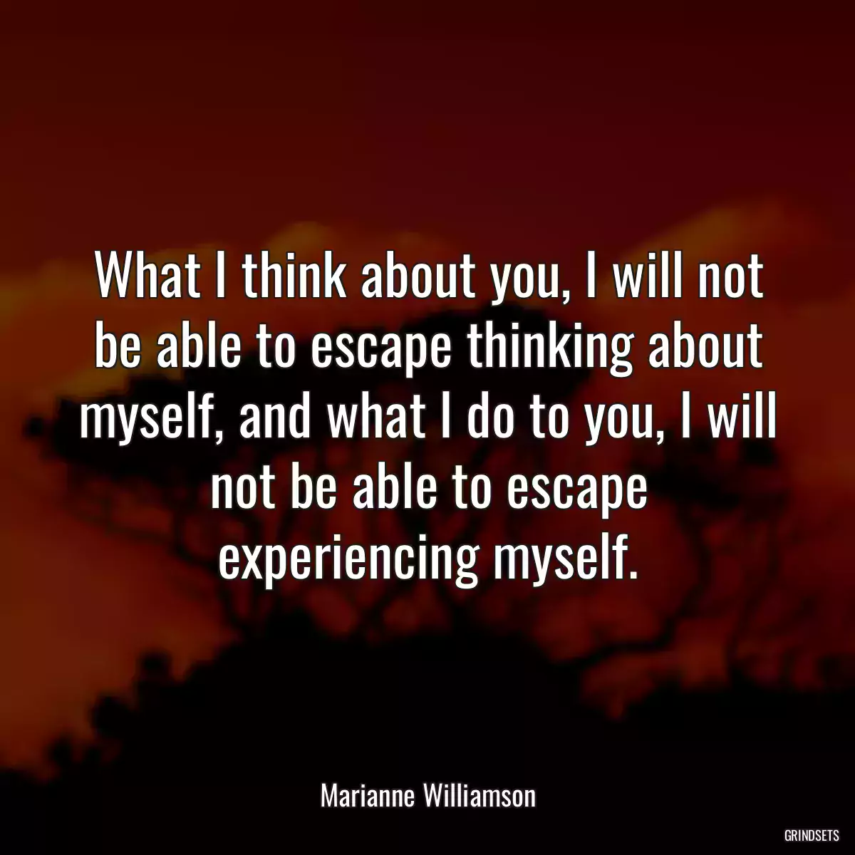 What I think about you, I will not be able to escape thinking about myself, and what I do to you, I will not be able to escape experiencing myself.