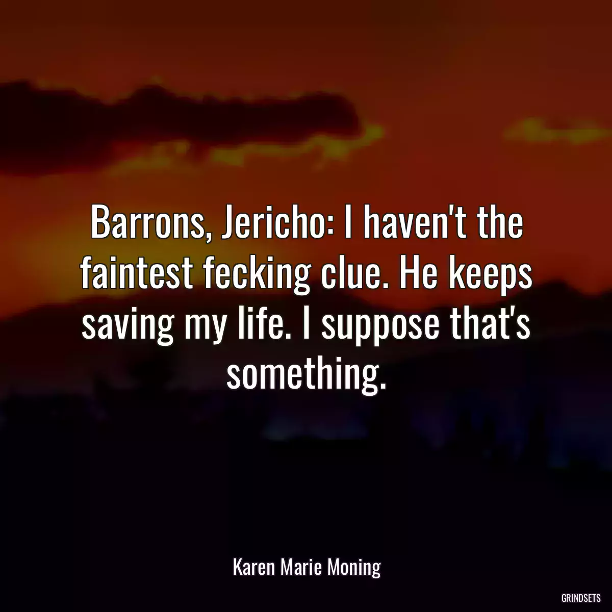 Barrons, Jericho: I haven\'t the faintest fecking clue. He keeps saving my life. I suppose that\'s something.