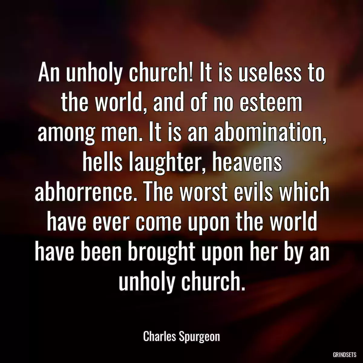 An unholy church! It is useless to the world, and of no esteem among men. It is an abomination, hells laughter, heavens abhorrence. The worst evils which have ever come upon the world have been brought upon her by an unholy church.