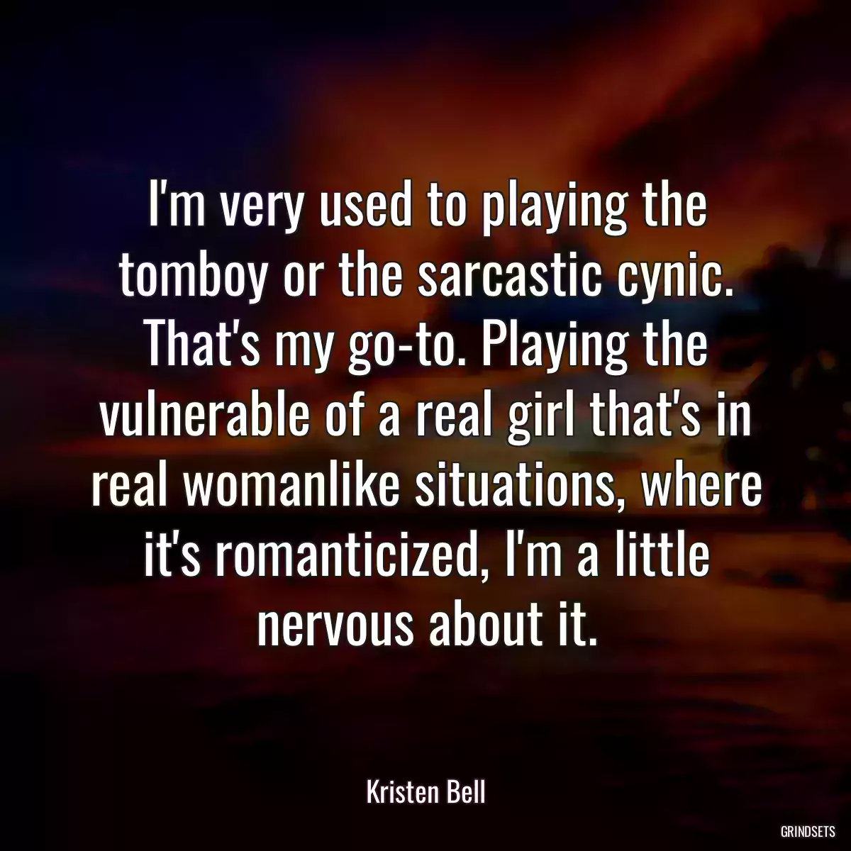 I\'m very used to playing the tomboy or the sarcastic cynic. That\'s my go-to. Playing the vulnerable of a real girl that\'s in real womanlike situations, where it\'s romanticized, I\'m a little nervous about it.