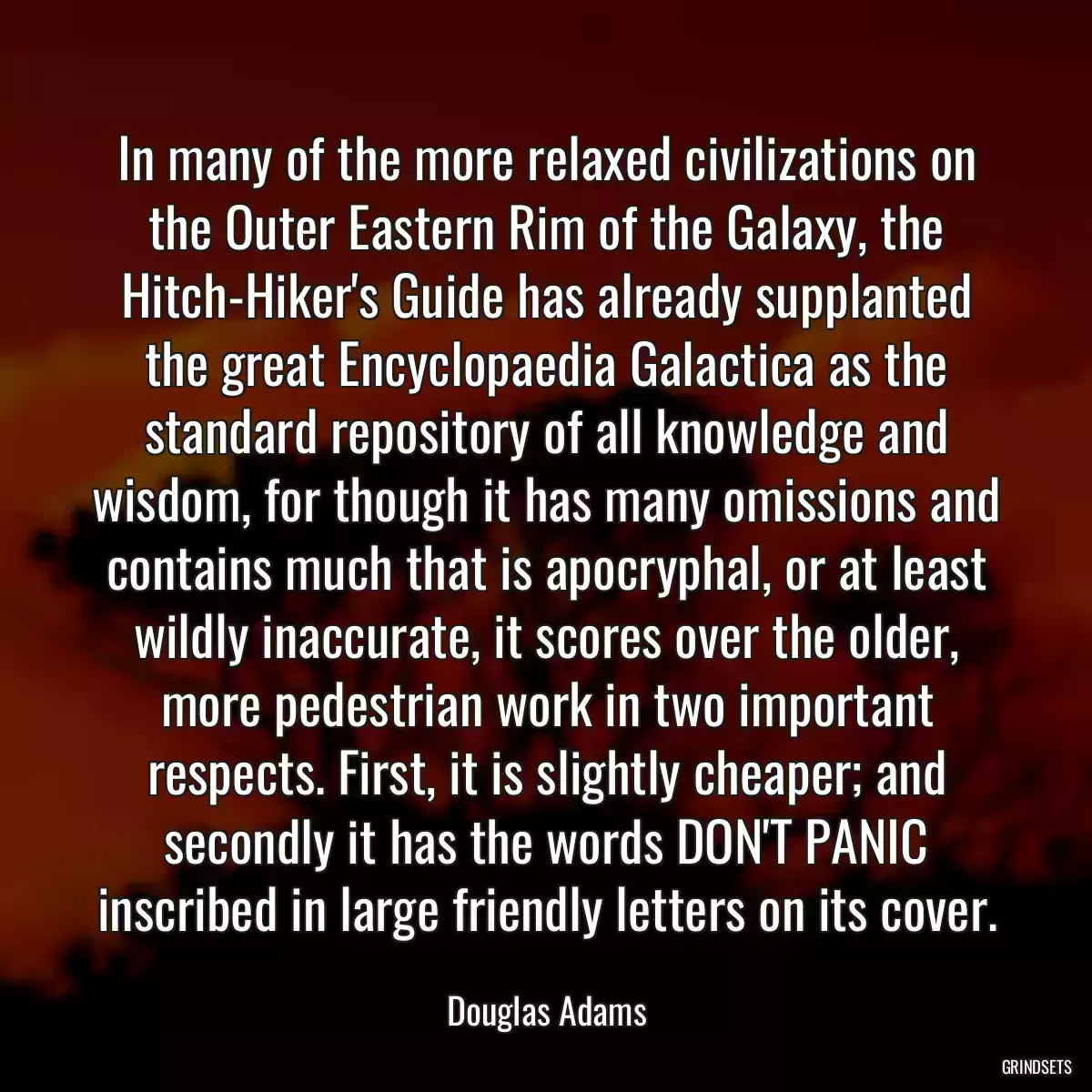 In many of the more relaxed civilizations on the Outer Eastern Rim of the Galaxy, the Hitch-Hiker\'s Guide has already supplanted the great Encyclopaedia Galactica as the standard repository of all knowledge and wisdom, for though it has many omissions and contains much that is apocryphal, or at least wildly inaccurate, it scores over the older, more pedestrian work in two important respects. First, it is slightly cheaper; and secondly it has the words DON\'T PANIC inscribed in large friendly letters on its cover.