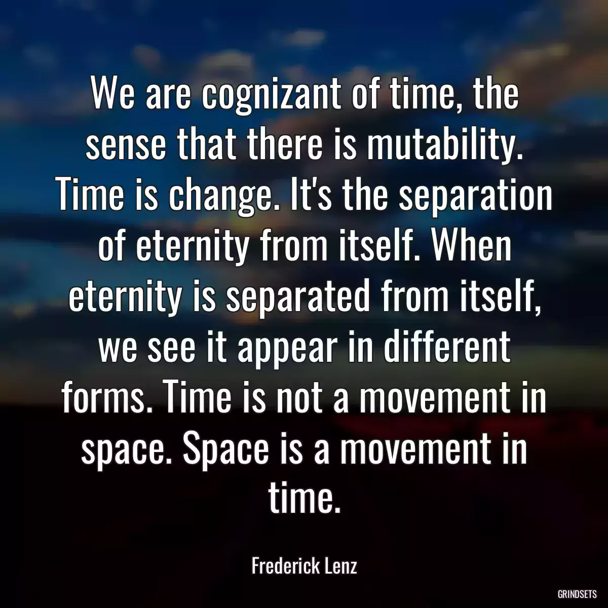 We are cognizant of time, the sense that there is mutability. Time is change. It\'s the separation of eternity from itself. When eternity is separated from itself, we see it appear in different forms. Time is not a movement in space. Space is a movement in time.