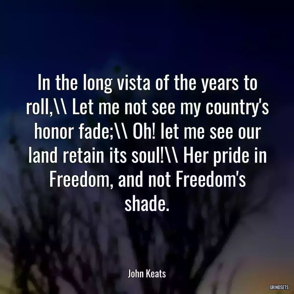 In the long vista of the years to roll,\\\\ Let me not see my country\'s honor fade;\\\\ Oh! let me see our land retain its soul!\\\\ Her pride in Freedom, and not Freedom\'s shade.