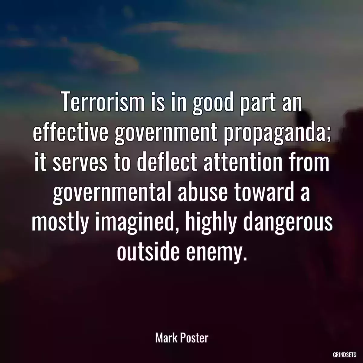 Terrorism is in good part an effective government propaganda; it serves to deflect attention from governmental abuse toward a mostly imagined, highly dangerous outside enemy.