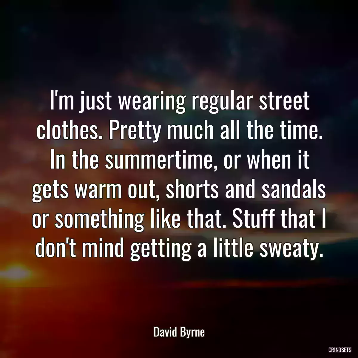 I\'m just wearing regular street clothes. Pretty much all the time. In the summertime, or when it gets warm out, shorts and sandals or something like that. Stuff that I don\'t mind getting a little sweaty.