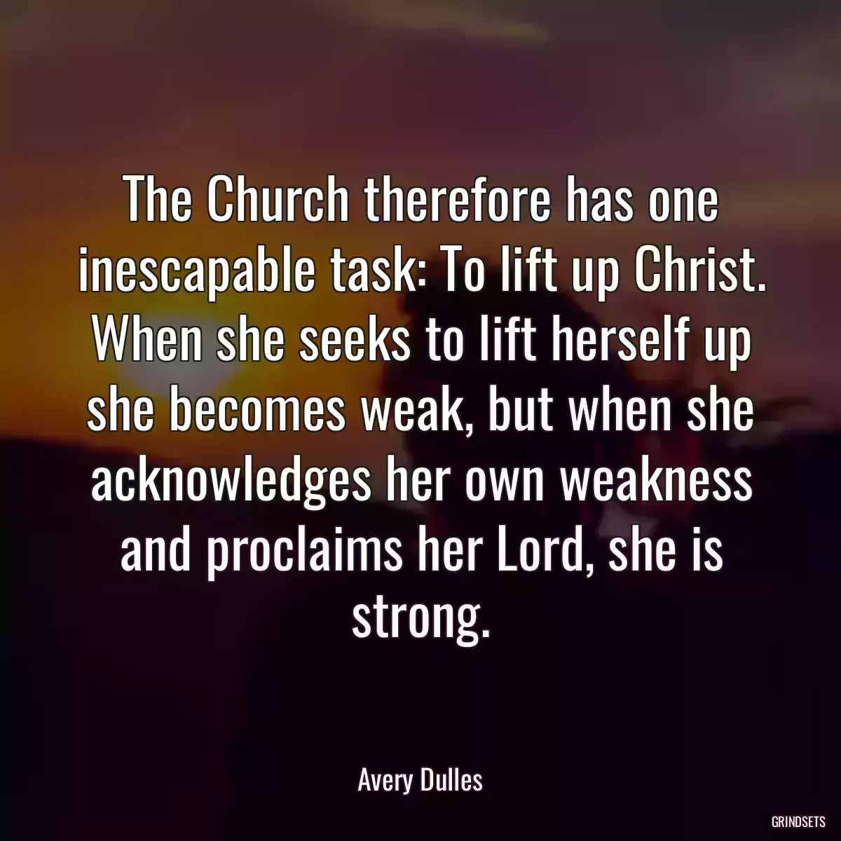 The Church therefore has one inescapable task: To lift up Christ. When she seeks to lift herself up she becomes weak, but when she acknowledges her own weakness and proclaims her Lord, she is strong.