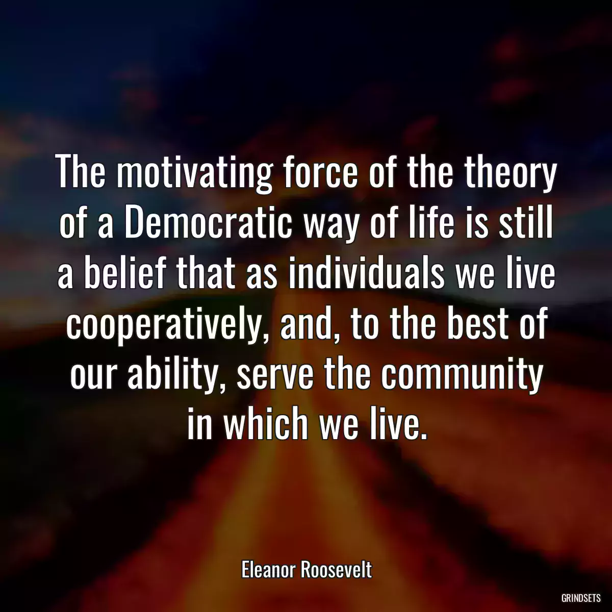 The motivating force of the theory of a Democratic way of life is still a belief that as individuals we live cooperatively, and, to the best of our ability, serve the community in which we live.