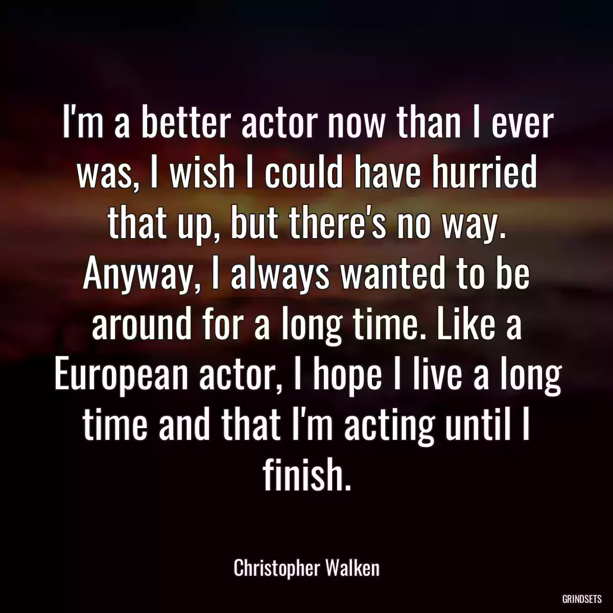 I\'m a better actor now than I ever was, I wish I could have hurried that up, but there\'s no way. Anyway, I always wanted to be around for a long time. Like a European actor, I hope I live a long time and that I\'m acting until I finish.