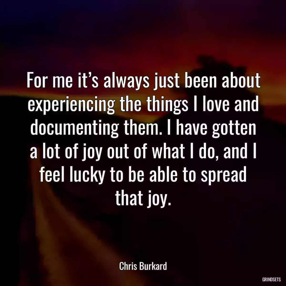 For me it’s always just been about experiencing the things I love and documenting them. I have gotten a lot of joy out of what I do, and I feel lucky to be able to spread that joy.