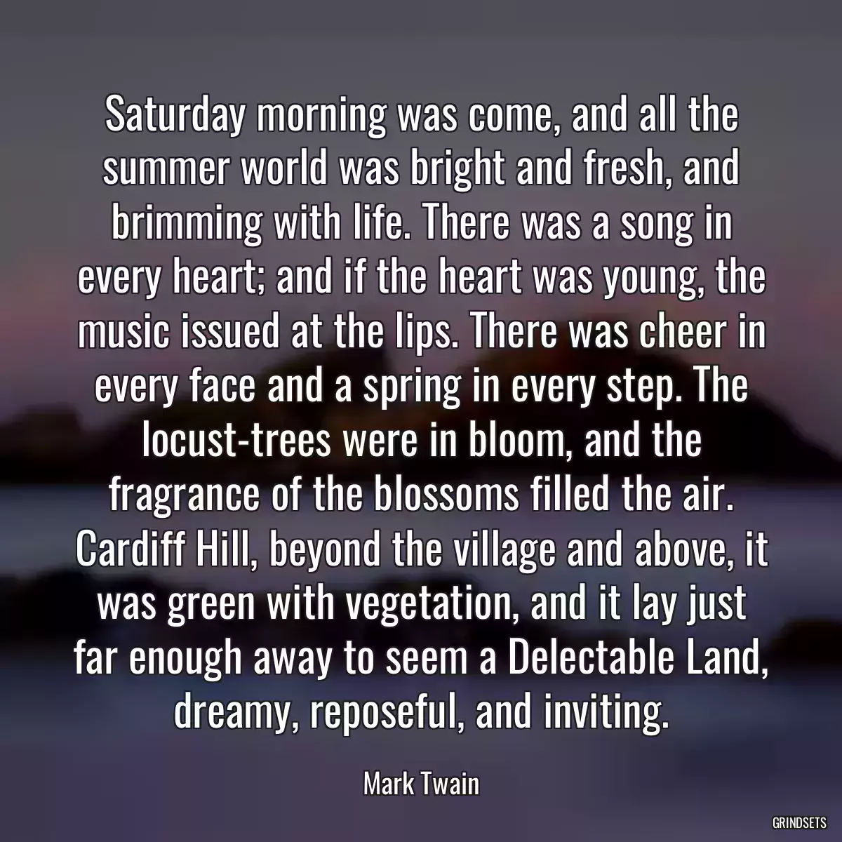 Saturday morning was come, and all the summer world was bright and fresh, and brimming with life. There was a song in every heart; and if the heart was young, the music issued at the lips. There was cheer in every face and a spring in every step. The locust-trees were in bloom, and the fragrance of the blossoms filled the air. Cardiff Hill, beyond the village and above, it was green with vegetation, and it lay just far enough away to seem a Delectable Land, dreamy, reposeful, and inviting.