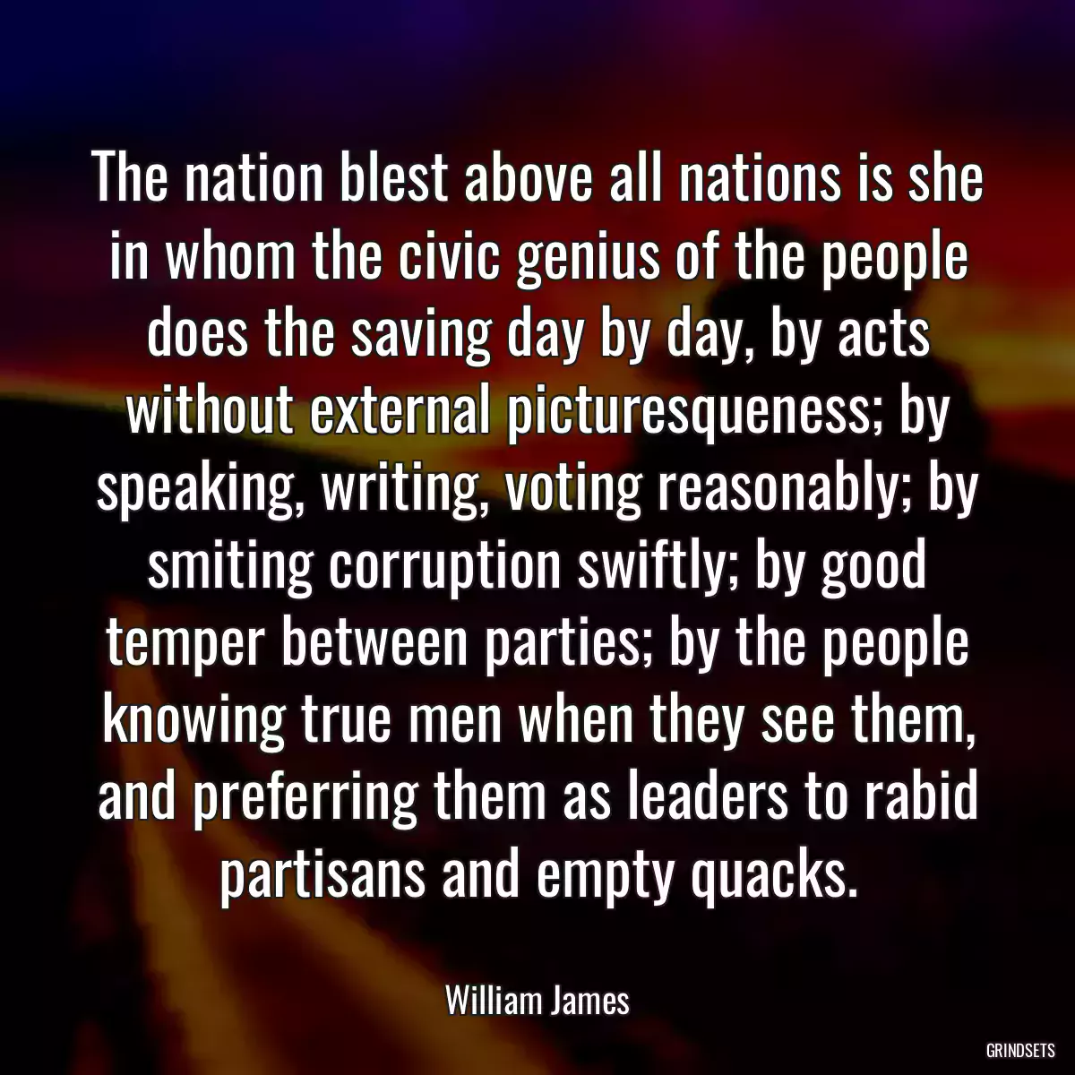 The nation blest above all nations is she in whom the civic genius of the people does the saving day by day, by acts without external picturesqueness; by speaking, writing, voting reasonably; by smiting corruption swiftly; by good temper between parties; by the people knowing true men when they see them, and preferring them as leaders to rabid partisans and empty quacks.