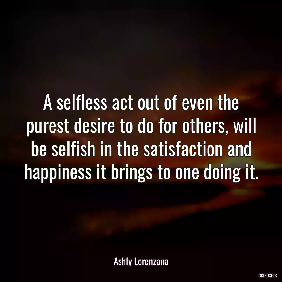 A selfless act out of even the purest desire to do for others, will be selfish in the satisfaction and happiness it brings to one doing it.