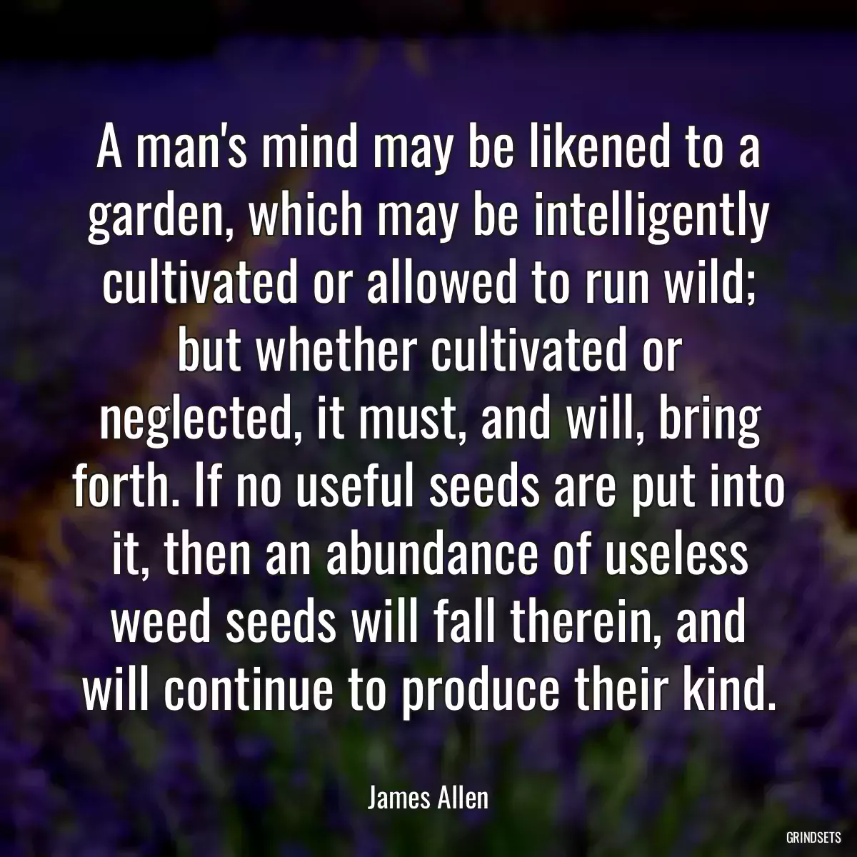 A man\'s mind may be likened to a garden, which may be intelligently cultivated or allowed to run wild; but whether cultivated or neglected, it must, and will, bring forth. If no useful seeds are put into it, then an abundance of useless weed seeds will fall therein, and will continue to produce their kind.