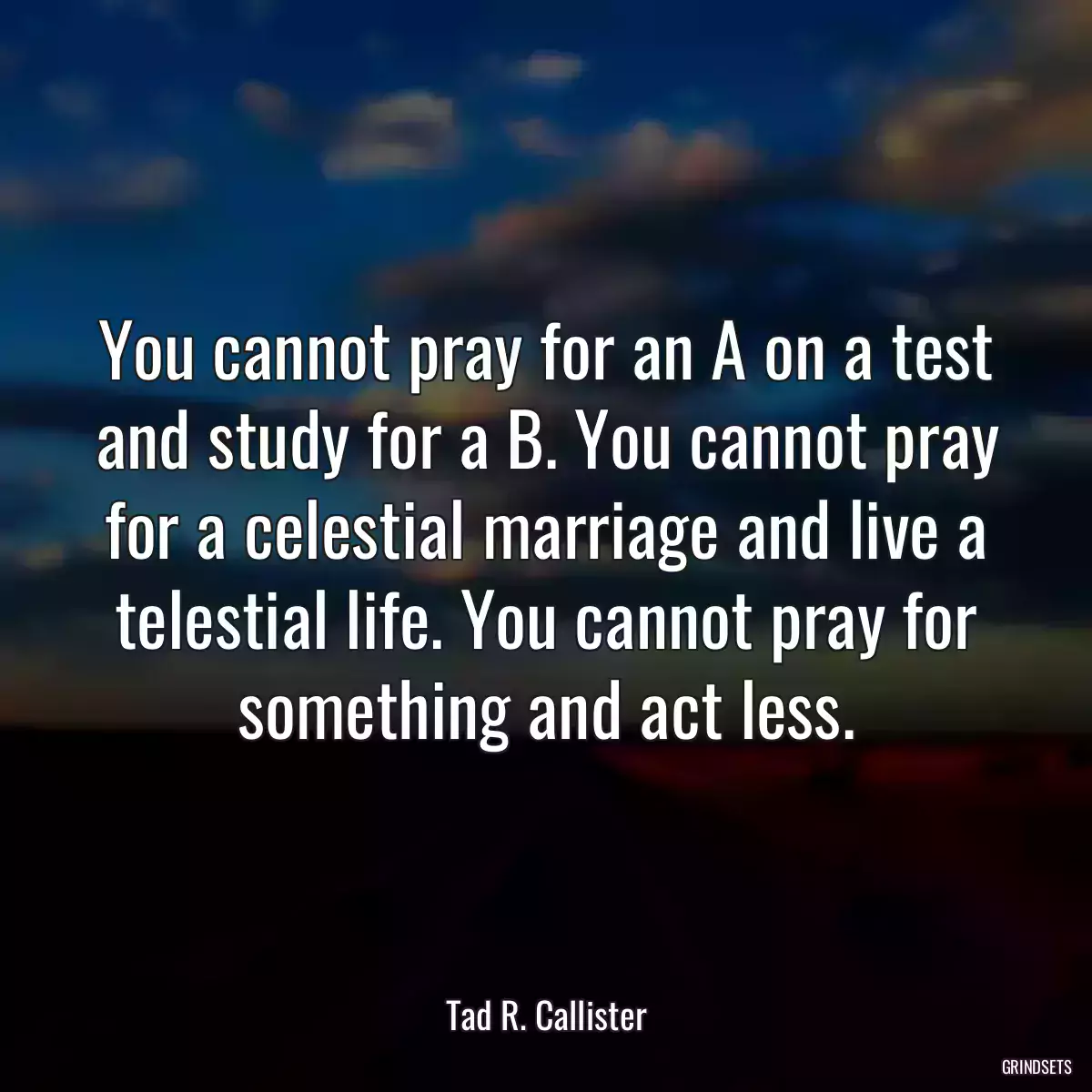 You cannot pray for an A on a test and study for a B. You cannot pray for a celestial marriage and live a telestial life. You cannot pray for something and act less.