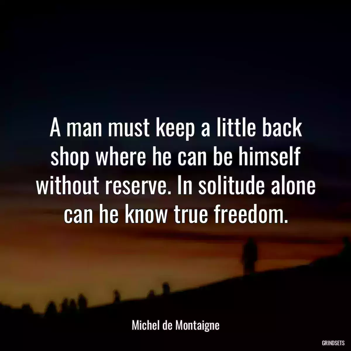 A man must keep a little back shop where he can be himself without reserve. In solitude alone can he know true freedom.