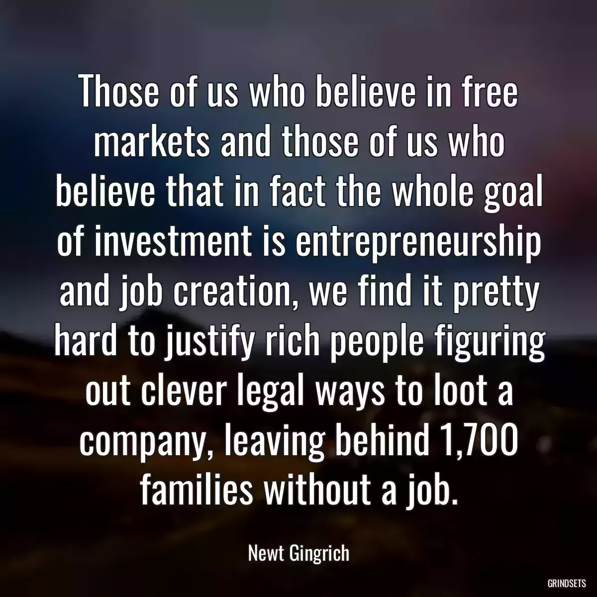 Those of us who believe in free markets and those of us who believe that in fact the whole goal of investment is entrepreneurship and job creation, we find it pretty hard to justify rich people figuring out clever legal ways to loot a company, leaving behind 1,700 families without a job.