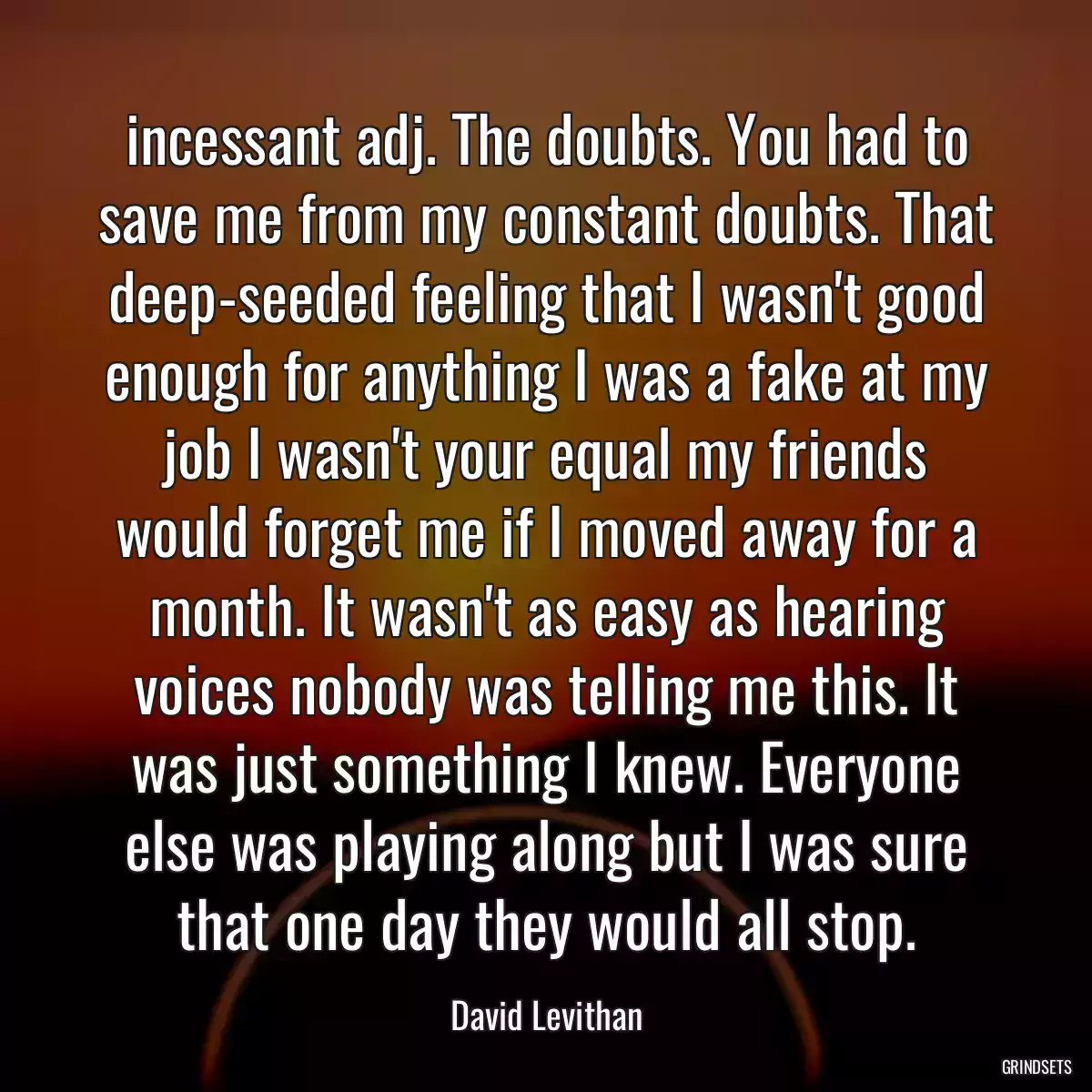 incessant adj. The doubts. You had to save me from my constant doubts. That deep-seeded feeling that I wasn\'t good enough for anything I was a fake at my job I wasn\'t your equal my friends would forget me if I moved away for a month. It wasn\'t as easy as hearing voices nobody was telling me this. It was just something I knew. Everyone else was playing along but I was sure that one day they would all stop.