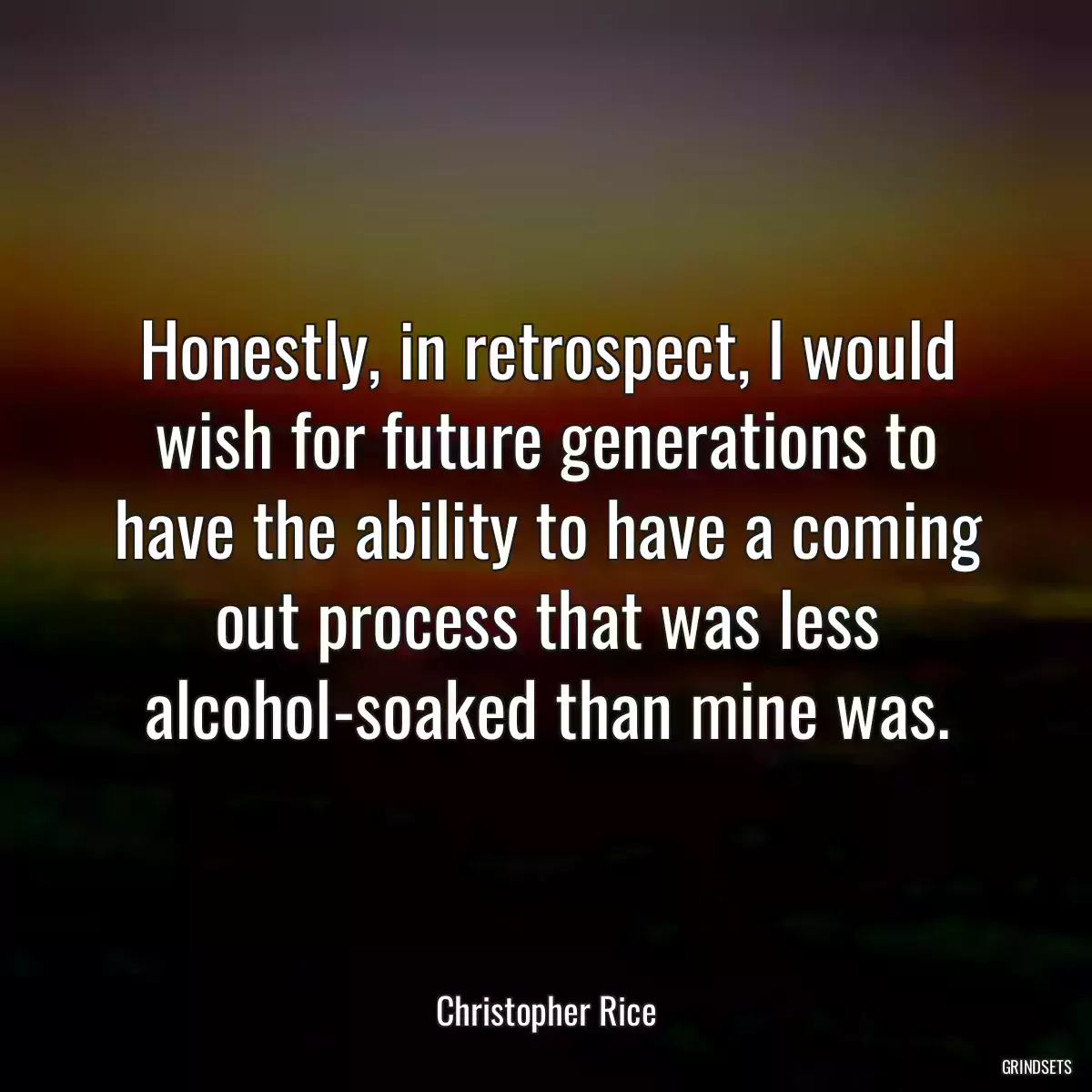 Honestly, in retrospect, I would wish for future generations to have the ability to have a coming out process that was less alcohol-soaked than mine was.