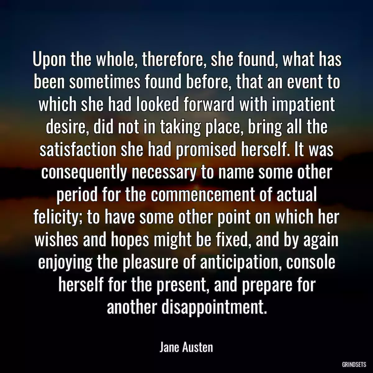 Upon the whole, therefore, she found, what has been sometimes found before, that an event to which she had looked forward with impatient desire, did not in taking place, bring all the satisfaction she had promised herself. It was consequently necessary to name some other period for the commencement of actual felicity; to have some other point on which her wishes and hopes might be fixed, and by again enjoying the pleasure of anticipation, console herself for the present, and prepare for another disappointment.