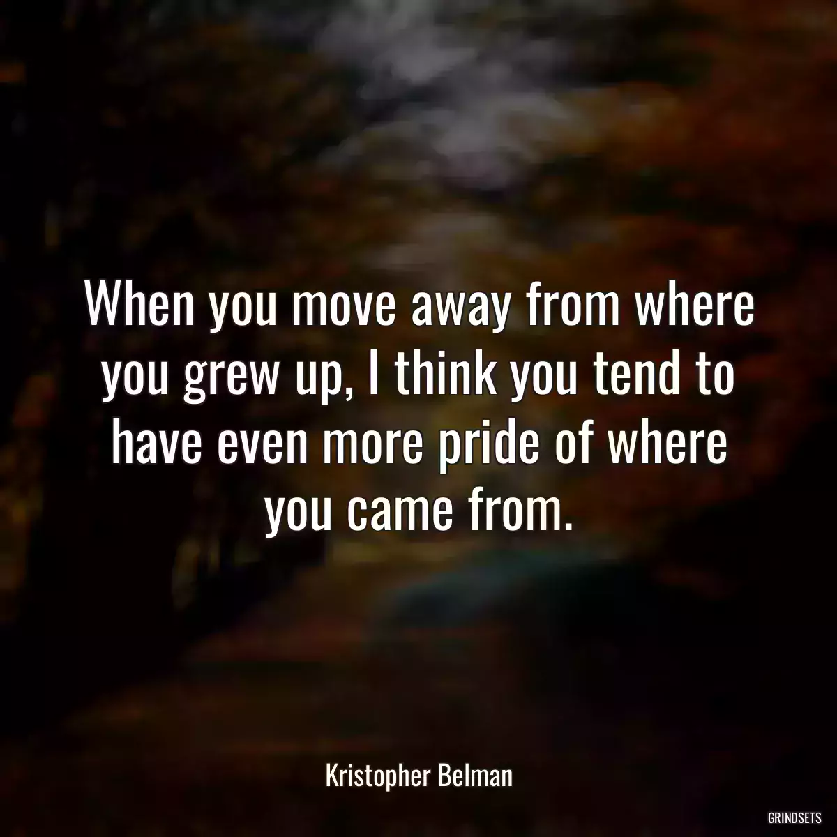 When you move away from where you grew up, I think you tend to have even more pride of where you came from.