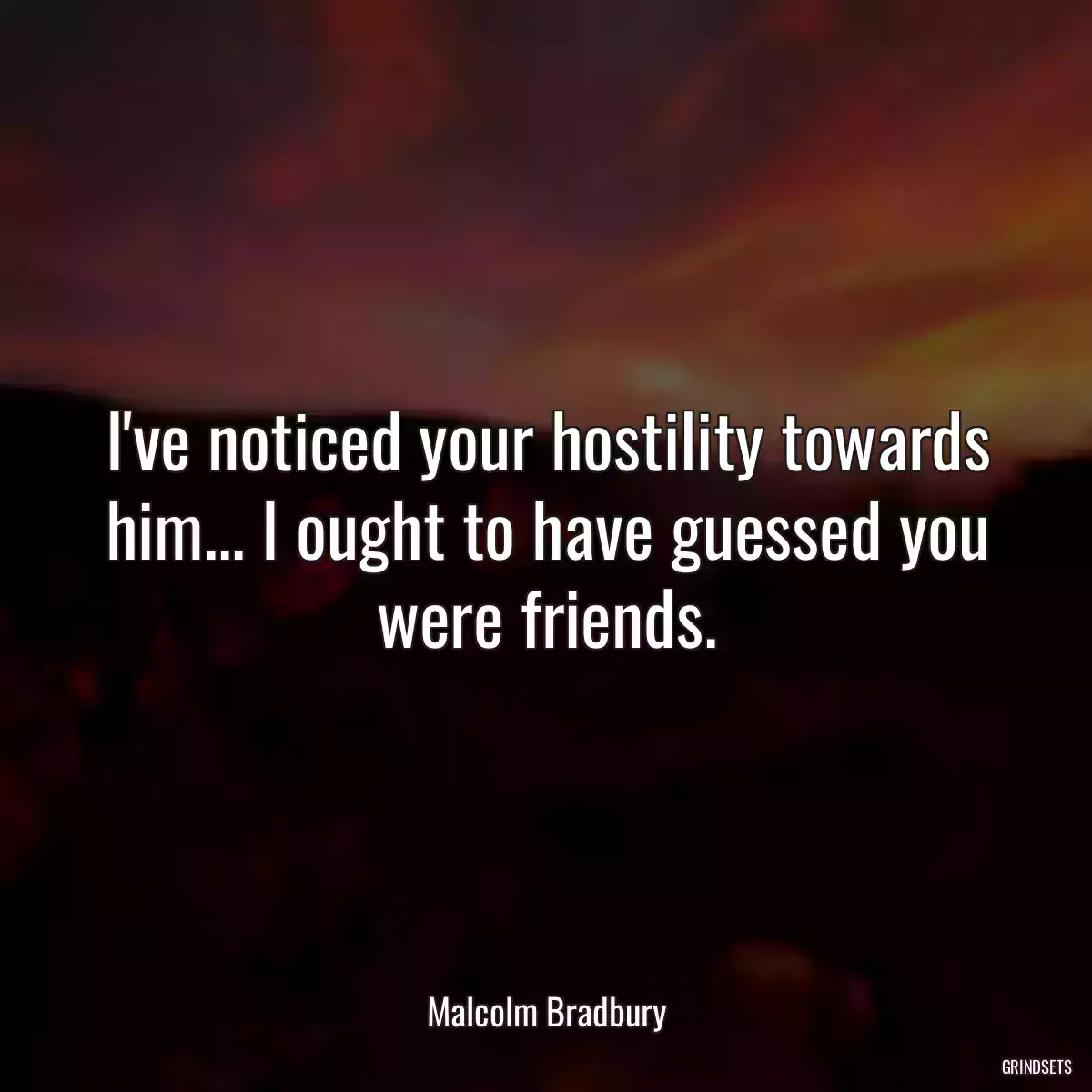 I\'ve noticed your hostility towards him... I ought to have guessed you were friends.