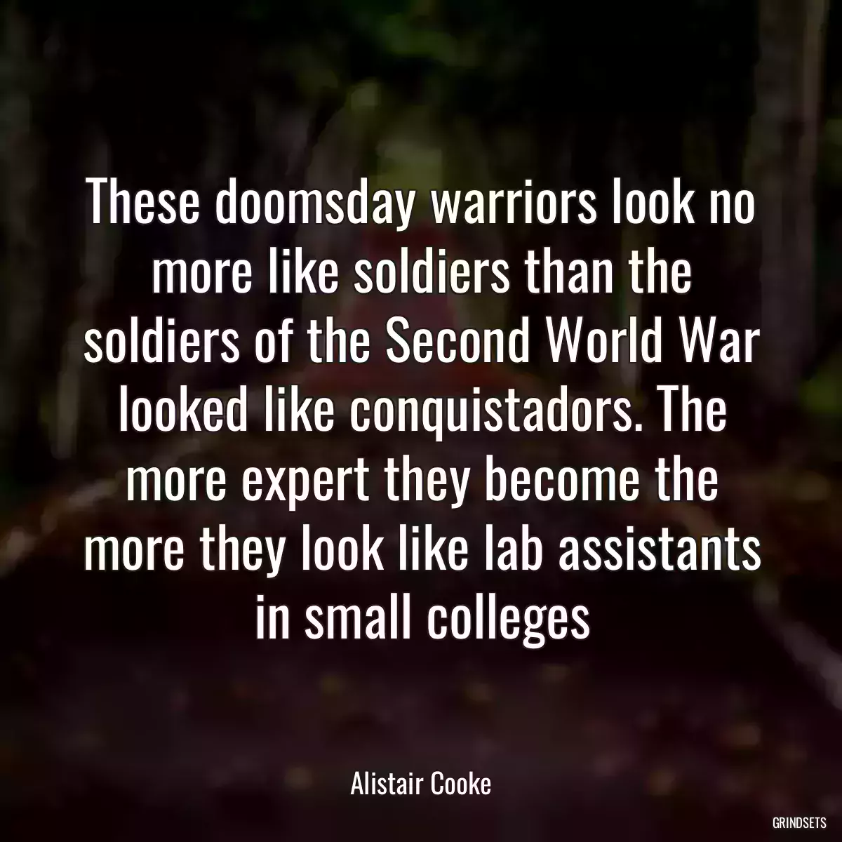 These doomsday warriors look no more like soldiers than the soldiers of the Second World War looked like conquistadors. The more expert they become the more they look like lab assistants in small colleges