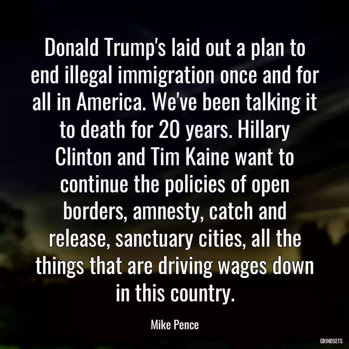 Donald Trump\'s laid out a plan to end illegal immigration once and for all in America. We\'ve been talking it to death for 20 years. Hillary Clinton and Tim Kaine want to continue the policies of open borders, amnesty, catch and release, sanctuary cities, all the things that are driving wages down in this country.