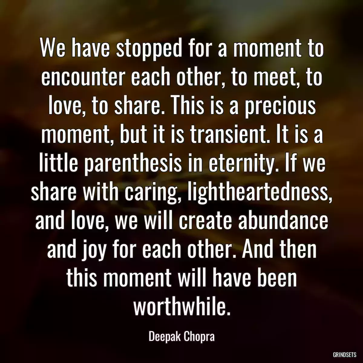 We have stopped for a moment to encounter each other, to meet, to love, to share. This is a precious moment, but it is transient. It is a little parenthesis in eternity. If we share with caring, lightheartedness, and love, we will create abundance and joy for each other. And then this moment will have been worthwhile.