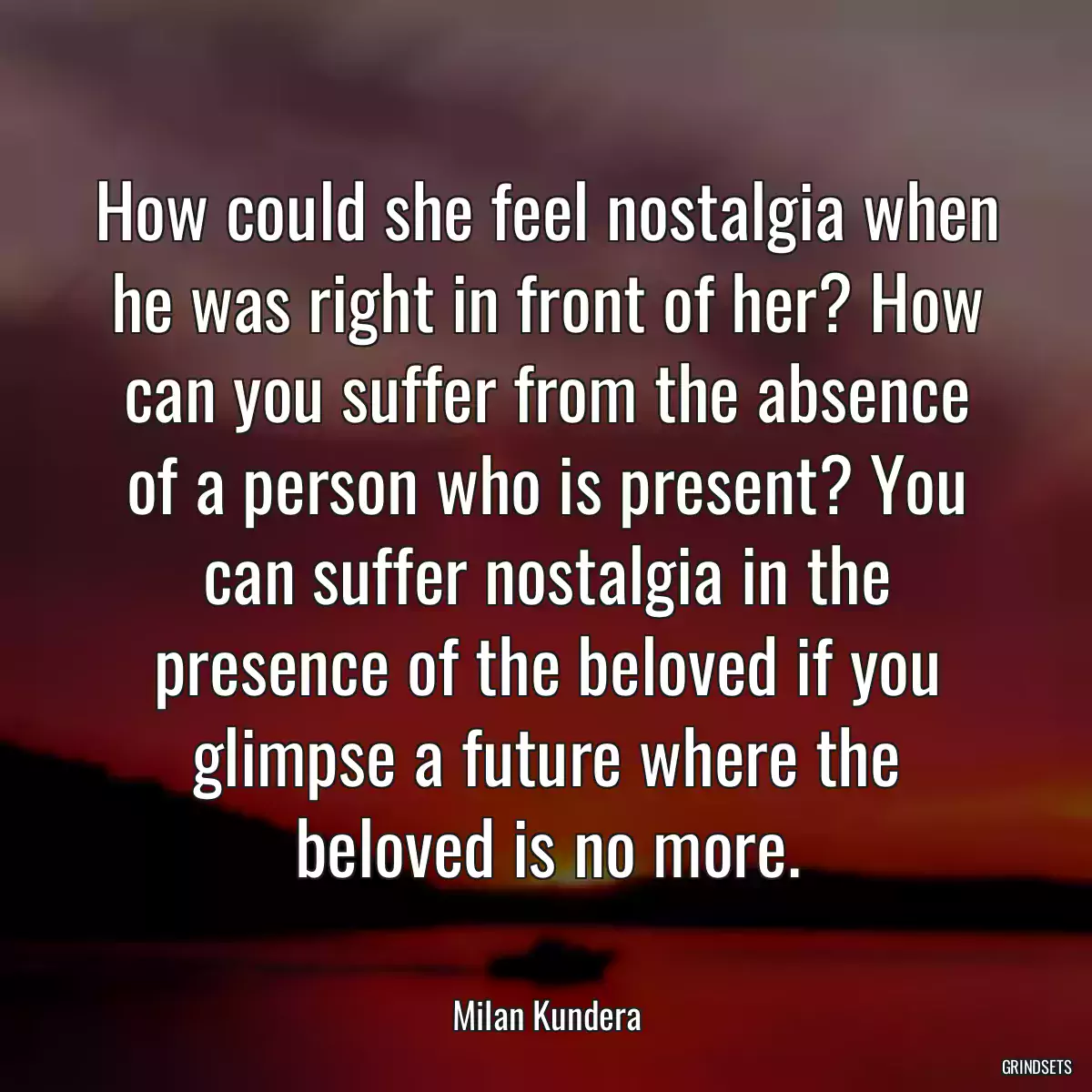 How could she feel nostalgia when he was right in front of her? How can you suffer from the absence of a person who is present? You can suffer nostalgia in the presence of the beloved if you glimpse a future where the beloved is no more.