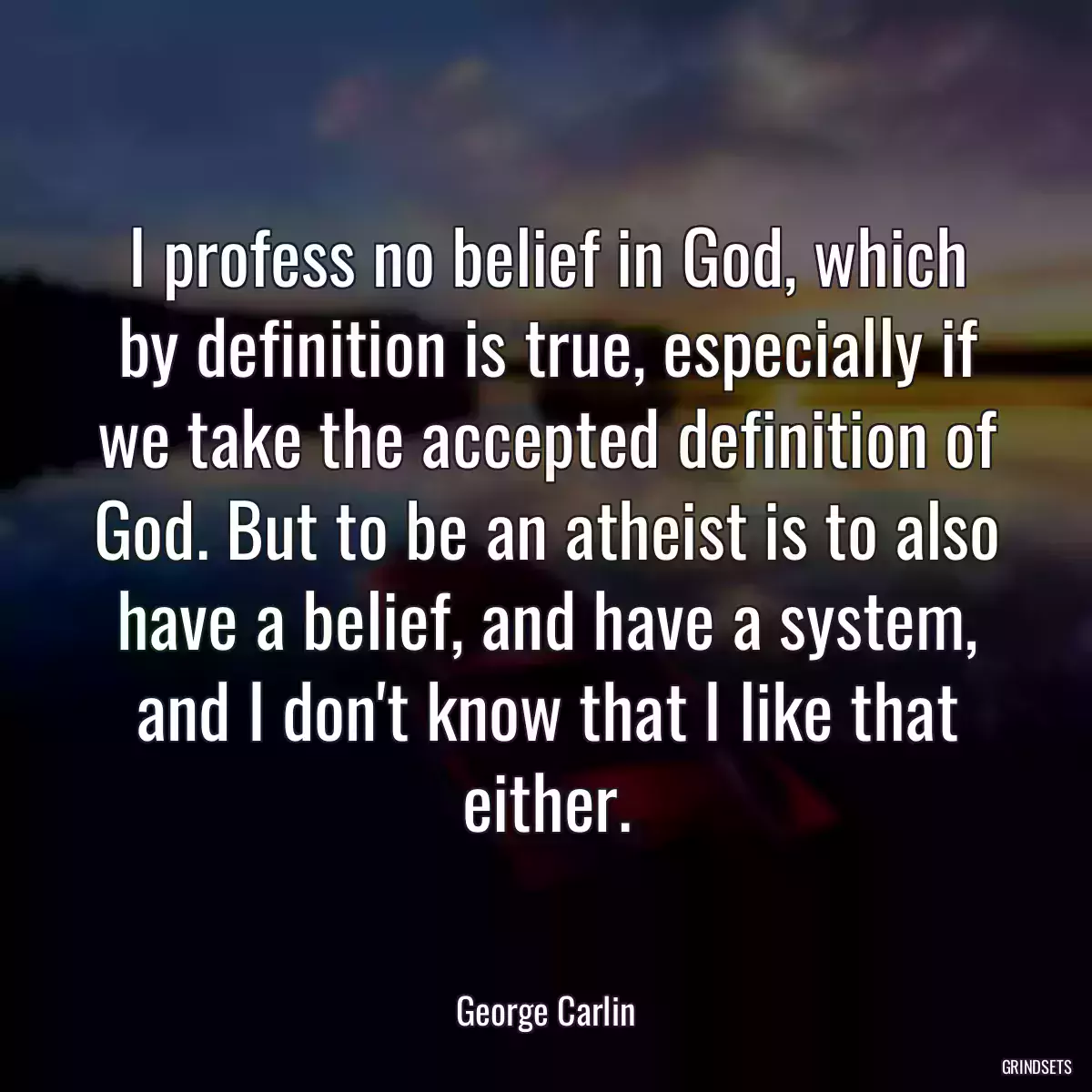 I profess no belief in God, which by definition is true, especially if we take the accepted definition of God. But to be an atheist is to also have a belief, and have a system, and I don\'t know that I like that either.