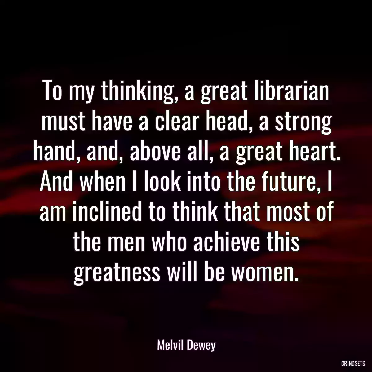 To my thinking, a great librarian must have a clear head, a strong hand, and, above all, a great heart. And when I look into the future, I am inclined to think that most of the men who achieve this greatness will be women.