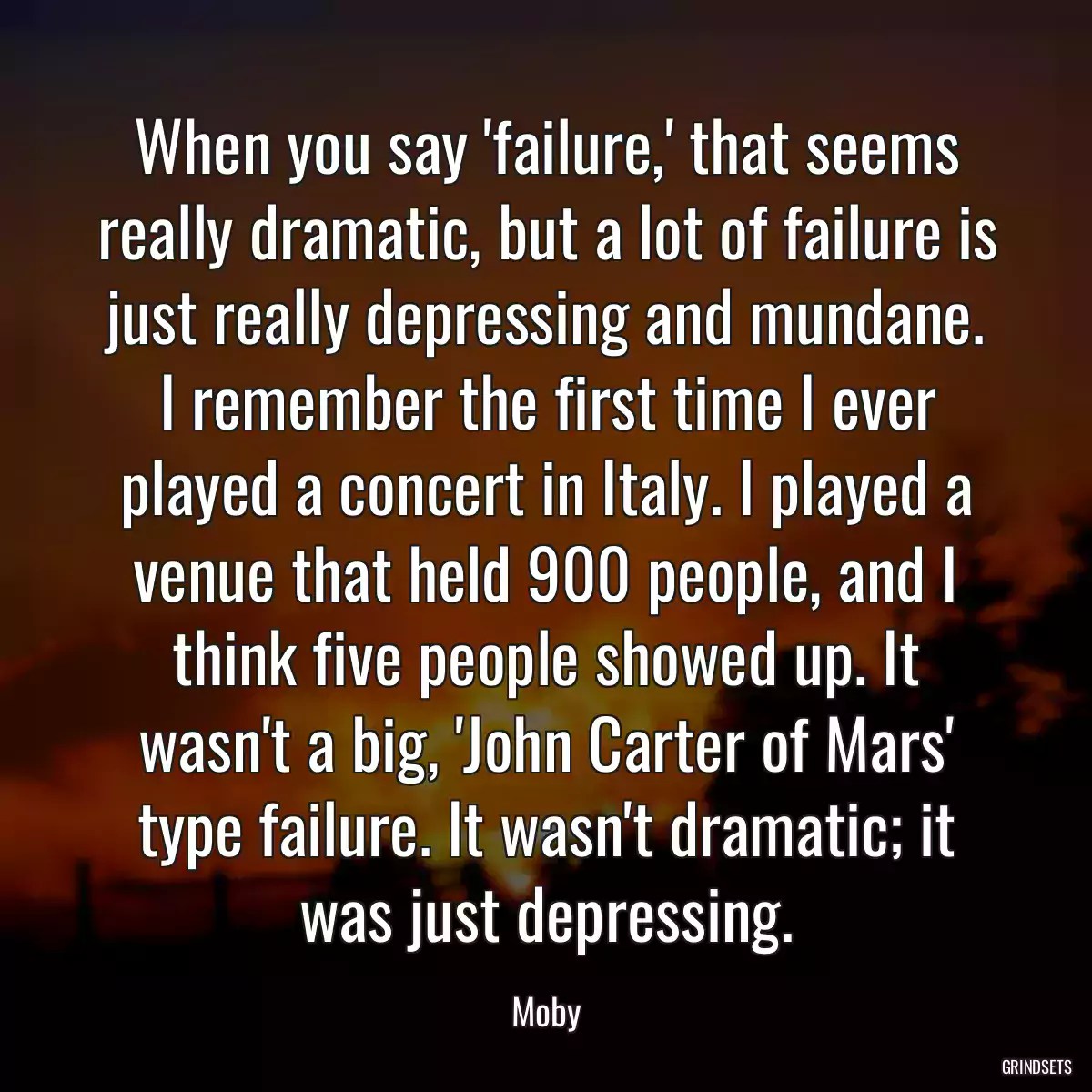 When you say \'failure,\' that seems really dramatic, but a lot of failure is just really depressing and mundane. I remember the first time I ever played a concert in Italy. I played a venue that held 900 people, and I think five people showed up. It wasn\'t a big, \'John Carter of Mars\' type failure. It wasn\'t dramatic; it was just depressing.