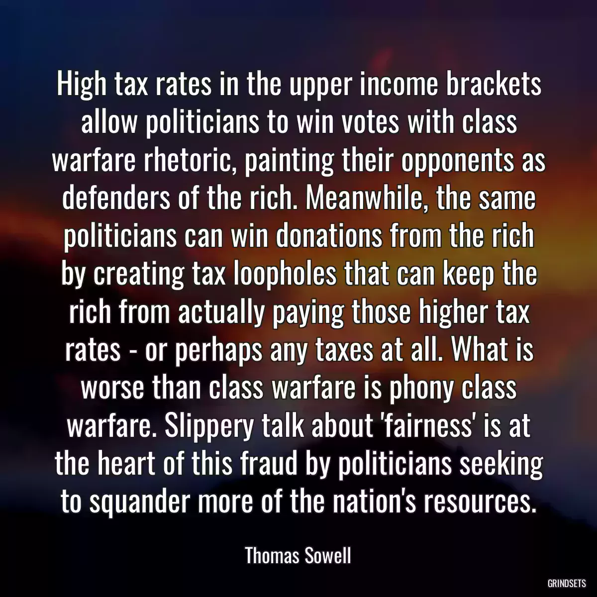 High tax rates in the upper income brackets allow politicians to win votes with class warfare rhetoric, painting their opponents as defenders of the rich. Meanwhile, the same politicians can win donations from the rich by creating tax loopholes that can keep the rich from actually paying those higher tax rates - or perhaps any taxes at all. What is worse than class warfare is phony class warfare. Slippery talk about \'fairness\' is at the heart of this fraud by politicians seeking to squander more of the nation\'s resources.