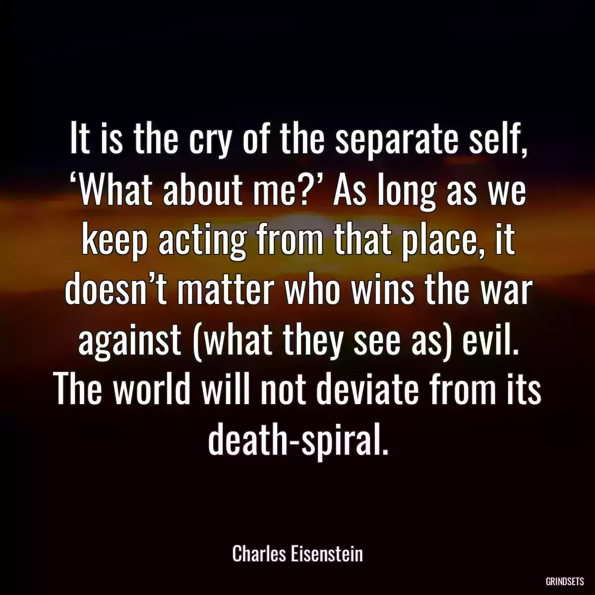 It is the cry of the separate self, ‘What about me?’ As long as we keep acting from that place, it doesn’t matter who wins the war against (what they see as) evil. The world will not deviate from its death-spiral.