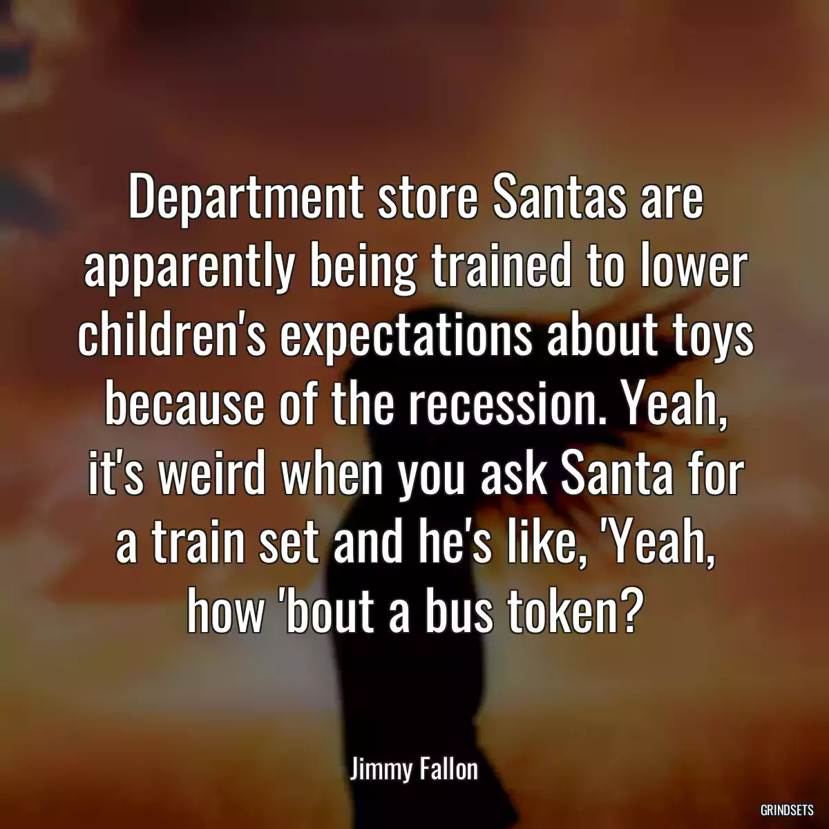 Department store Santas are apparently being trained to lower children\'s expectations about toys because of the recession. Yeah, it\'s weird when you ask Santa for a train set and he\'s like, \'Yeah, how \'bout a bus token?