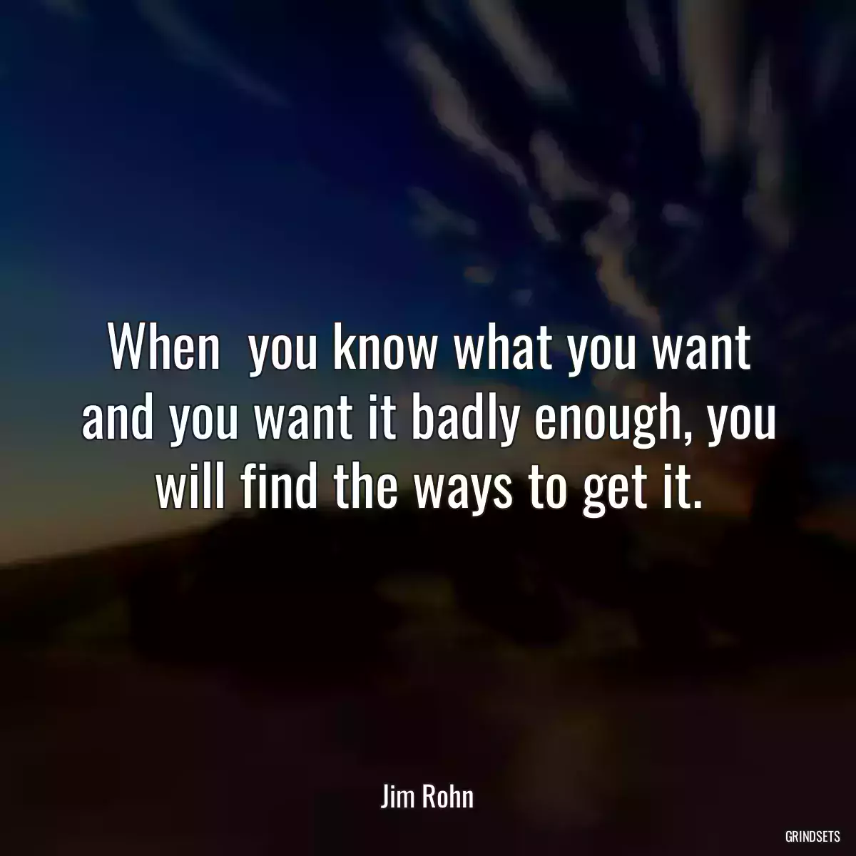 When  you know what you want and you want it badly enough, you will find the ways to get it.