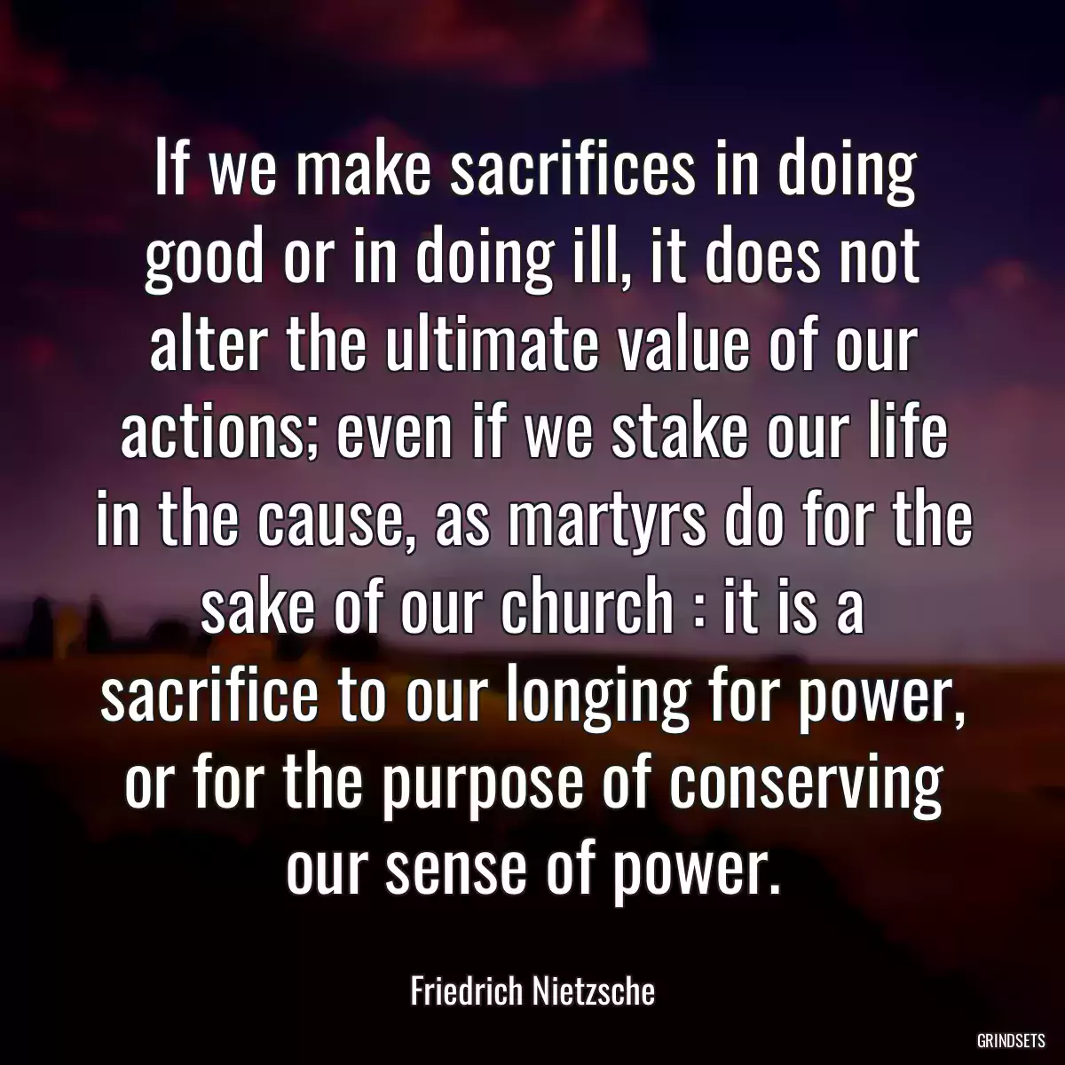 If we make sacrifices in doing good or in doing ill, it does not alter the ultimate value of our actions; even if we stake our life in the cause, as martyrs do for the sake of our church : it is a sacrifice to our longing for power, or for the purpose of conserving our sense of power.