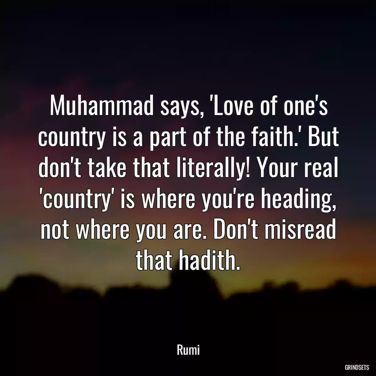 Muhammad says, \'Love of one\'s country is a part of the faith.\' But don\'t take that literally! Your real \'country\' is where you\'re heading, not where you are. Don\'t misread that hadith.