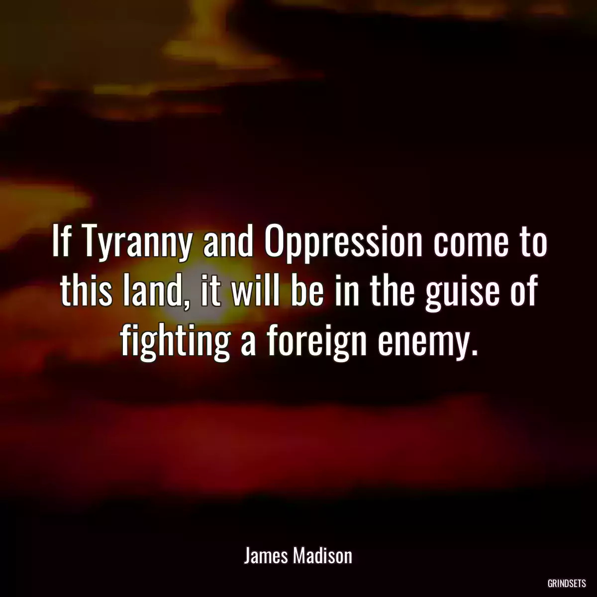 If Tyranny and Oppression come to this land, it will be in the guise of fighting a foreign enemy.