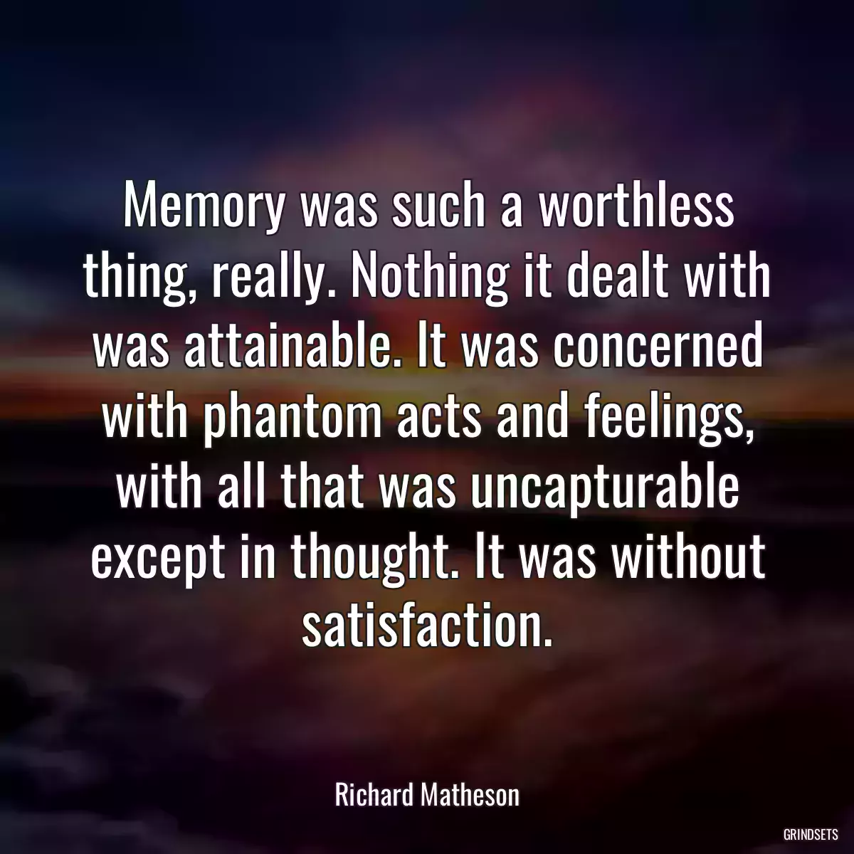 Memory was such a worthless thing, really. Nothing it dealt with was attainable. It was concerned with phantom acts and feelings, with all that was uncapturable except in thought. It was without satisfaction.