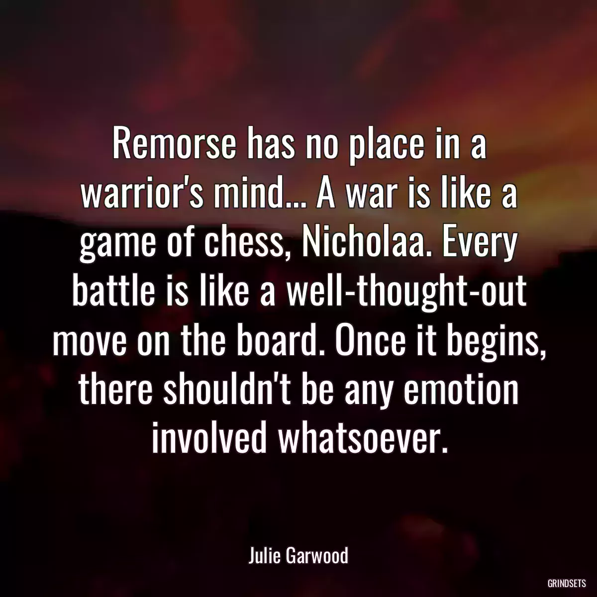 Remorse has no place in a warrior\'s mind... A war is like a game of chess, Nicholaa. Every battle is like a well-thought-out move on the board. Once it begins, there shouldn\'t be any emotion involved whatsoever.