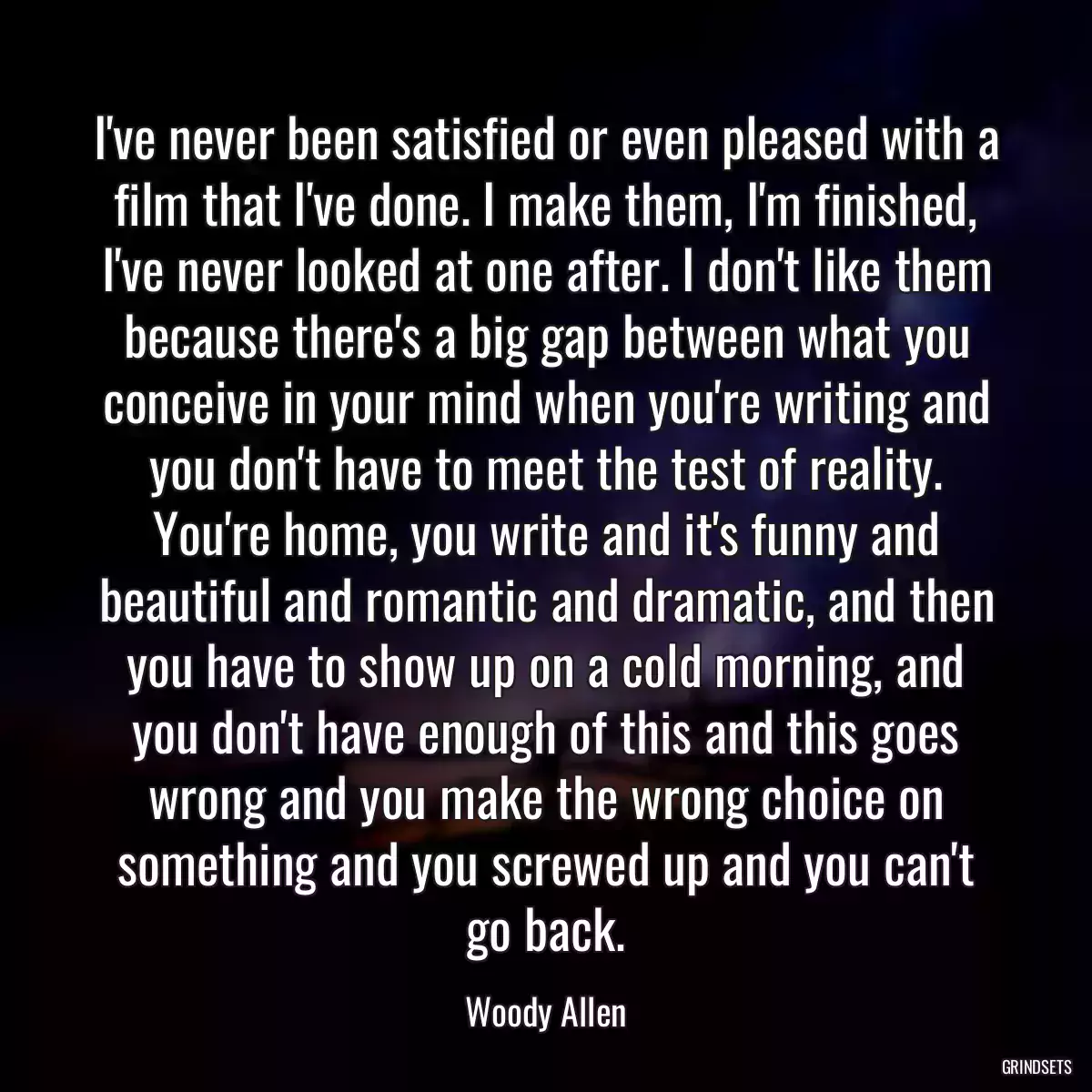 I\'ve never been satisfied or even pleased with a film that I\'ve done. I make them, I\'m finished, I\'ve never looked at one after. I don\'t like them because there\'s a big gap between what you conceive in your mind when you\'re writing and you don\'t have to meet the test of reality. You\'re home, you write and it\'s funny and beautiful and romantic and dramatic, and then you have to show up on a cold morning, and you don\'t have enough of this and this goes wrong and you make the wrong choice on something and you screwed up and you can\'t go back.