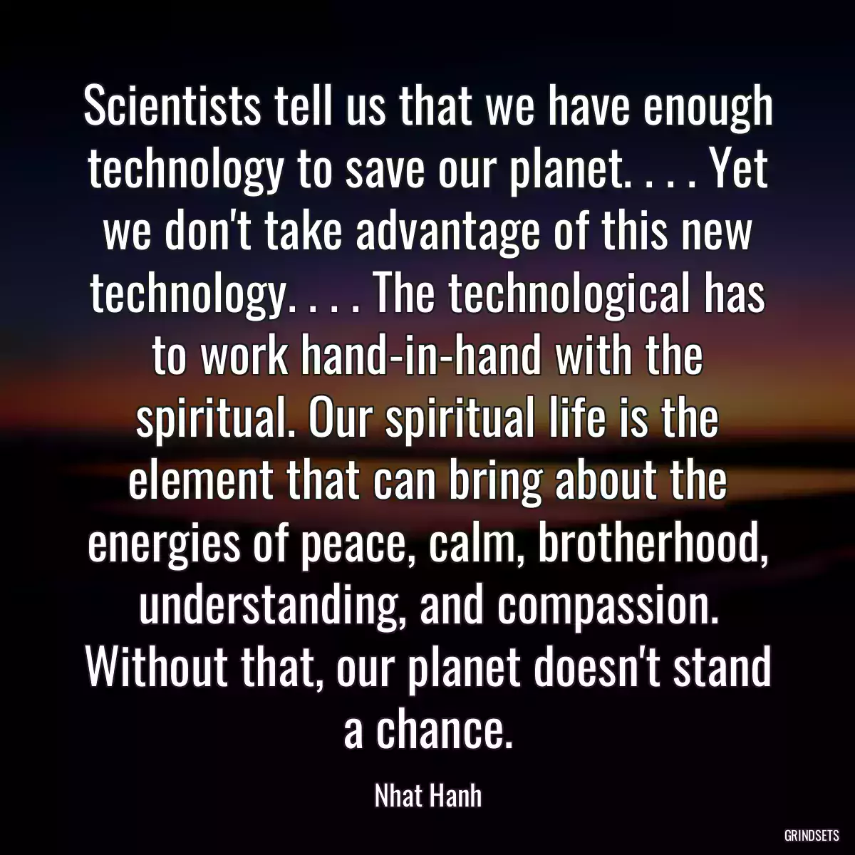 Scientists tell us that we have enough technology to save our planet. . . . Yet we don\'t take advantage of this new technology. . . . The technological has to work hand-in-hand with the spiritual. Our spiritual life is the element that can bring about the energies of peace, calm, brotherhood, understanding, and compassion. Without that, our planet doesn\'t stand a chance.