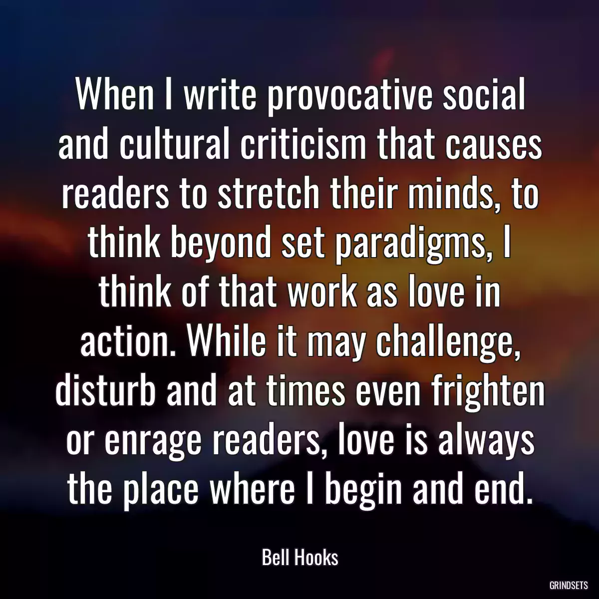 When I write provocative social and cultural criticism that causes readers to stretch their minds, to think beyond set paradigms, I think of that work as love in action. While it may challenge, disturb and at times even frighten or enrage readers, love is always the place where I begin and end.