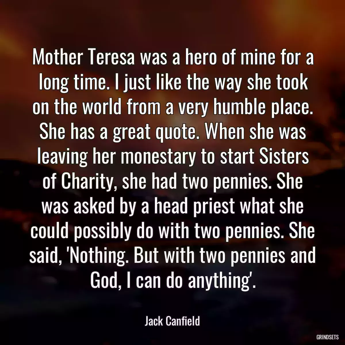 Mother Teresa was a hero of mine for a long time. I just like the way she took on the world from a very humble place. She has a great quote. When she was leaving her monestary to start Sisters of Charity, she had two pennies. She was asked by a head priest what she could possibly do with two pennies. She said, \'Nothing. But with two pennies and God, I can do anything\'.