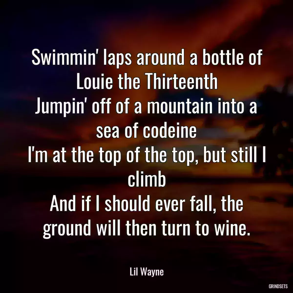 Swimmin\' laps around a bottle of Louie the Thirteenth
Jumpin\' off of a mountain into a sea of codeine
I\'m at the top of the top, but still I climb
And if I should ever fall, the ground will then turn to wine.