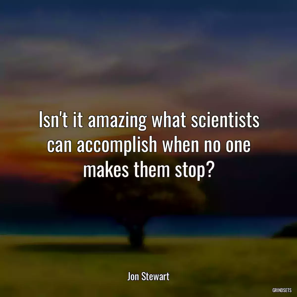 Isn\'t it amazing what scientists can accomplish when no one makes them stop?